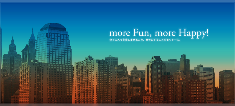 more Fun, more Happy! 全ての人々を楽しませること、幸せにすることをモットーに。